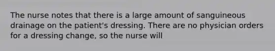 The nurse notes that there is a large amount of sanguineous drainage on the patient's dressing. There are no physician orders for a dressing change, so the nurse will