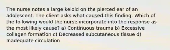 The nurse notes a large keloid on the pierced ear of an adolescent. The client asks what caused this finding. Which of the following would the nurse incorporate into the response as the most likely cause? a) Continuous trauma b) Excessive collagen formation c) Decreased subcutaneous tissue d) Inadequate circulation