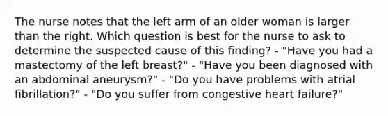 The nurse notes that the left arm of an older woman is larger than the right. Which question is best for the nurse to ask to determine the suspected cause of this finding? - "Have you had a mastectomy of the left breast?" - "Have you been diagnosed with an abdominal aneurysm?" - "Do you have problems with atrial fibrillation?" - "Do you suffer from congestive heart failure?"