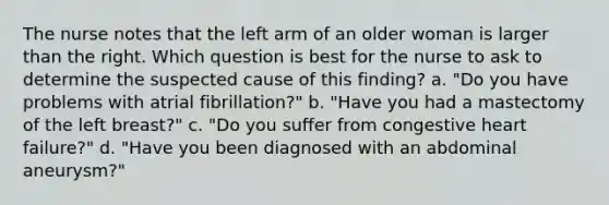 The nurse notes that the left arm of an older woman is larger than the right. Which question is best for the nurse to ask to determine the suspected cause of this finding? a. "Do you have problems with atrial fibrillation?" b. "Have you had a mastectomy of the left breast?" c. "Do you suffer from congestive heart failure?" d. "Have you been diagnosed with an abdominal aneurysm?"