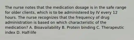 The nurse notes that the medication dosage is in the safe range for older clients, which is to be administered by IV every 12 hours. The nurse recognizes that the frequency of drug administration is based on which characteristic of the medication? A. Bioavailability B. Protein binding C. Therapeutic index D. Half-life