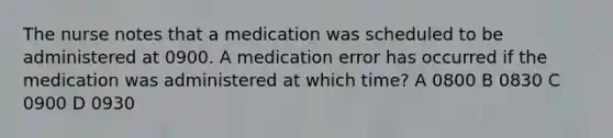 The nurse notes that a medication was scheduled to be administered at 0900. A medication error has occurred if the medication was administered at which time? A 0800 B 0830 C 0900 D 0930