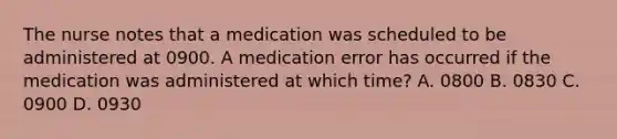 The nurse notes that a medication was scheduled to be administered at 0900. A medication error has occurred if the medication was administered at which time? A. 0800 B. 0830 C. 0900 D. 0930