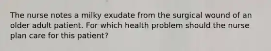 The nurse notes a milky exudate from the surgical wound of an older adult patient. For which health problem should the nurse plan care for this patient?