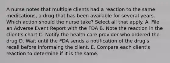 A nurse notes that multiple clients had a reaction to the same medications, a drug that has been available for several years. Which action should the nurse take? Select all that apply. A. File an Adverse Event Report with the FDA B. Note the reaction in the client's chart C. Notify the health care provider who ordered the drug D. Wait until the FDA sends a notification of the drug's recall before informaing the client. E. Compare each client's reaction to determine if it is the same.