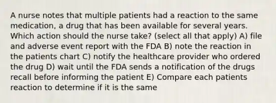 A nurse notes that multiple patients had a reaction to the same medication, a drug that has been available for several years. Which action should the nurse take? (select all that apply) A) file and adverse event report with the FDA B) note the reaction in the patients chart C) notify the healthcare provider who ordered the drug D) wait until the FDA sends a notification of the drugs recall before informing the patient E) Compare each patients reaction to determine if it is the same