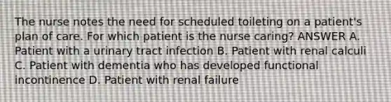 The nurse notes the need for scheduled toileting on a patient's plan of care. For which patient is the nurse caring? ANSWER A. Patient with a urinary tract infection B. Patient with renal calculi C. Patient with dementia who has developed functional incontinence D. Patient with renal failure