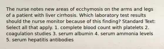 The nurse notes new areas of ecchymosis on the arms and legs of a patient with liver cirrhosis. Which laboratory test results should the nurse monitor because of this finding? Standard Text: Select all that apply. 1. complete blood count with platelets 2. coagulation studies 3. serum albumin 4. serum ammonia levels 5. serum hepatitis antibodies