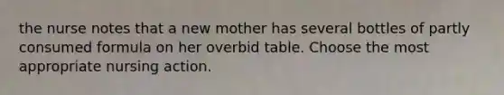 the nurse notes that a new mother has several bottles of partly consumed formula on her overbid table. Choose the most appropriate nursing action.