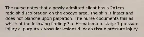 The nurse notes that a newly admitted client has a 2x1cm reddish discoloration on the coccyx area. The skin is intact and does not blanche upon palpation. The nurse documents this as which of the following findings? a. Hematoma b. stage 1 pressure injury c. purpura x vascular lesions d. deep tissue pressure injury