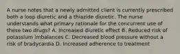 A nurse notes that a newly admitted client is currently prescribed both a loop diuretic and a thiazide diuretic. The nurse understands what primary rationale for the concurrent use of these two drugs? A. Increased diuretic effect B. Reduced risk of potassium imbalances C. Decreased blood pressure without a risk of bradycardia D. Increased adherence to treatment