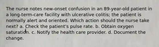 The nurse notes new-onset confusion in an 89-year-old patient in a long-term-care facility with ulcerative colitis; the patient is normally alert and oriented. Which action should the nurse take next? a. Check the patient's pulse rate. b. Obtain oxygen saturation. c. Notify the health care provider. d. Document the change.