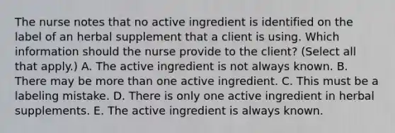 The nurse notes that no active ingredient is identified on the label of an herbal supplement that a client is using. Which information should the nurse provide to the​ client? (Select all that​ apply.) A. The active ingredient is not always known. B. There may be more than one active ingredient. C. This must be a labeling mistake. D. There is only one active ingredient in herbal supplements. E. The active ingredient is always known.