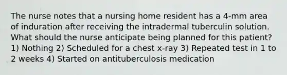 The nurse notes that a nursing home resident has a 4-mm area of induration after receiving the intradermal tuberculin solution. What should the nurse anticipate being planned for this patient? 1) Nothing 2) Scheduled for a chest x-ray 3) Repeated test in 1 to 2 weeks 4) Started on antituberculosis medication