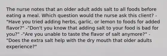 The nurse notes that an older adult adds salt to all foods before eating a meal. Which question would the nurse ask this client? -"Have you tried adding herbs, garlic, or lemon to foods for added flavor?" -"Don't you know that adding salt to your food is bad for you?" -"Are you unable to taste the flavor of salt anymore?" -"Does the extra salt help with the dry mouth that older adults experience?"