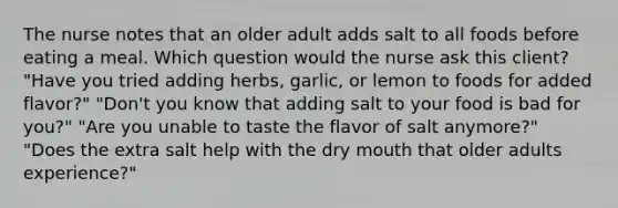 The nurse notes that an older adult adds salt to all foods before eating a meal. Which question would the nurse ask this client? "Have you tried adding herbs, garlic, or lemon to foods for added flavor?" "Don't you know that adding salt to your food is bad for you?" "Are you unable to taste the flavor of salt anymore?" "Does the extra salt help with the dry mouth that older adults experience?"