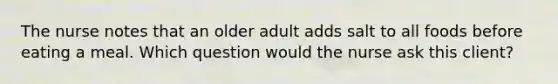 The nurse notes that an older adult adds salt to all foods before eating a meal. Which question would the nurse ask this client?