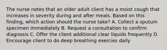 The nurse notes that an older adult client has a moist cough that increases in severity during and after meals. Based on this finding, which action should the nurse take? A. Collect a sputum specimen immediately B. Request a consultation to confirm diagnosis C. Offer the client additional clear liquids frequently D. Encourage client to do deep breathing exercies daily