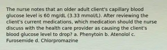 The nurse notes that an older adult client's capillary blood glucose level is 60 mg/dL (3.33 mmol/L). After reviewing the client's current medications, which medication should the nurse discuss with the health care provider as causing the client's blood glucose level to drop? a. Phenytoin b. Atenolol c. Furosemide d. Chlorpromazine