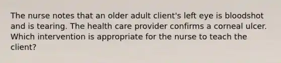 The nurse notes that an older adult client's left eye is bloodshot and is tearing. The health care provider confirms a corneal ulcer. Which intervention is appropriate for the nurse to teach the client?