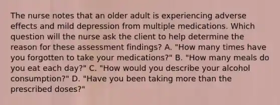 The nurse notes that an older adult is experiencing adverse effects and mild depression from multiple medications. Which question will the nurse ask the client to help determine the reason for these assessment findings? A. "How many times have you forgotten to take your medications?" B. "How many meals do you eat each day?" C. "How would you describe your alcohol consumption?" D. "Have you been taking more than the prescribed doses?"