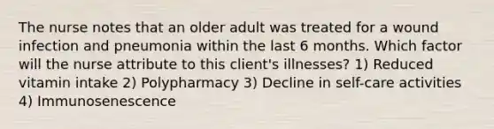 The nurse notes that an older adult was treated for a wound infection and pneumonia within the last 6 months. Which factor will the nurse attribute to this client's illnesses? 1) Reduced vitamin intake 2) Polypharmacy 3) Decline in self-care activities 4) Immunosenescence