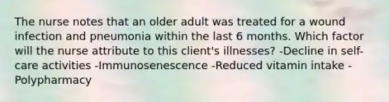 The nurse notes that an older adult was treated for a wound infection and pneumonia within the last 6 months. Which factor will the nurse attribute to this client's illnesses? -Decline in self-care activities -Immunosenescence -Reduced vitamin intake -Polypharmacy