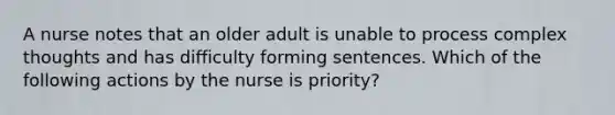 A nurse notes that an older adult is unable to process complex thoughts and has difficulty forming sentences. Which of the following actions by the nurse is priority?