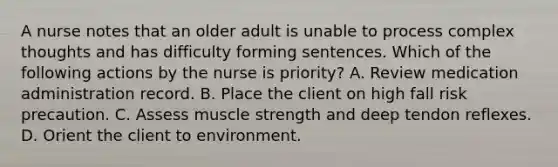 A nurse notes that an older adult is unable to process complex thoughts and has difficulty forming sentences. Which of the following actions by the nurse is priority? A. Review medication administration record. B. Place the client on high fall risk precaution. C. Assess muscle strength and deep tendon reflexes. D. Orient the client to environment.