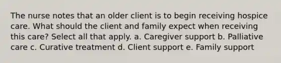 The nurse notes that an older client is to begin receiving hospice care. What should the client and family expect when receiving this care? Select all that apply. a. Caregiver support b. Palliative care c. Curative treatment d. Client support e. Family support