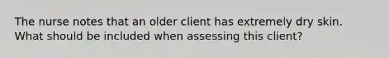 The nurse notes that an older client has extremely dry skin. What should be included when assessing this client?