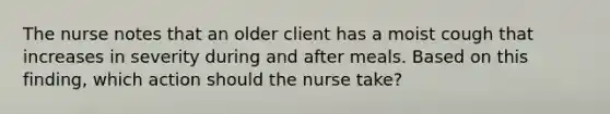 The nurse notes that an older client has a moist cough that increases in severity during and after meals. Based on this finding, which action should the nurse take?