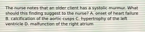 The nurse notes that an older client has a systolic murmur. What should this finding suggest to the nurse? A. onset of heart failure B. calcification of the aortic cusps C. hypertrophy of the left ventricle D. malfunction of the right atrium