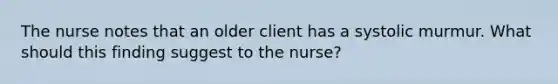 The nurse notes that an older client has a systolic murmur. What should this finding suggest to the nurse?