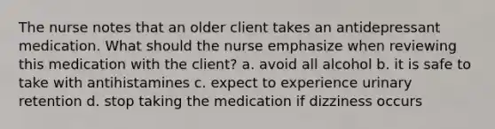 The nurse notes that an older client takes an antidepressant medication. What should the nurse emphasize when reviewing this medication with the client? a. avoid all alcohol b. it is safe to take with antihistamines c. expect to experience urinary retention d. stop taking the medication if dizziness occurs