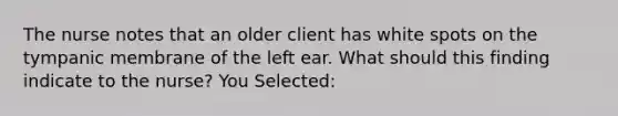 The nurse notes that an older client has white spots on the tympanic membrane of the left ear. What should this finding indicate to the nurse? You Selected: