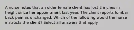 A nurse notes that an older female client has lost 2 inches in height since her appointment last year. The client reports lumbar back pain as unchanged. Which of the following would the nurse instructs the client? Select all answers that apply