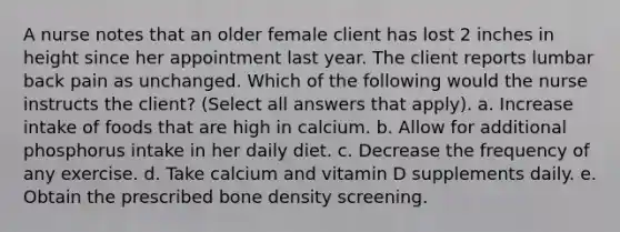 A nurse notes that an older female client has lost 2 inches in height since her appointment last year. The client reports lumbar back pain as unchanged. Which of the following would the nurse instructs the client? (Select all answers that apply). a. Increase intake of foods that are high in calcium. b. Allow for additional phosphorus intake in her daily diet. c. Decrease the frequency of any exercise. d. Take calcium and vitamin D supplements daily. e. Obtain the prescribed bone density screening.