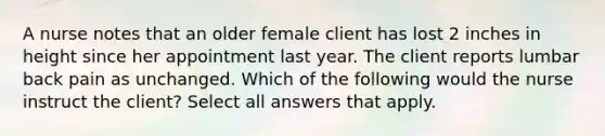 A nurse notes that an older female client has lost 2 inches in height since her appointment last year. The client reports lumbar back pain as unchanged. Which of the following would the nurse instruct the client? Select all answers that apply.