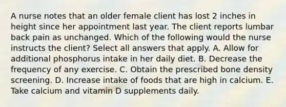 A nurse notes that an older female client has lost 2 inches in height since her appointment last year. The client reports lumbar back pain as unchanged. Which of the following would the nurse instructs the client? Select all answers that apply. A. Allow for additional phosphorus intake in her daily diet. B. Decrease the frequency of any exercise. C. Obtain the prescribed bone density screening. D. Increase intake of foods that are high in calcium. E. Take calcium and vitamin D supplements daily.