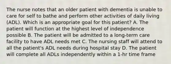 The nurse notes that an older patient with dementia is unable to care for self to bathe and perform other activities of daily living (ADL). Which is an appropriate goal for this patient? A. The patient will function at the highest level of independence possible B. The patient will be admitted to a long-term care facility to have ADL needs met C. The nursing staff will attend to all the patient's ADL needs during hospital stay D. The patient will complete all ADLs independently within a 1-hr time frame