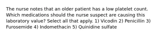 The nurse notes that an older patient has a low platelet count. Which medications should the nurse suspect are causing this laboratory value? Select all that apply. 1) Vicodin 2) Penicillin 3) Furosemide 4) Indomethacin 5) Quinidine sulfate