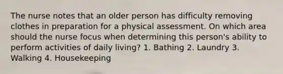 The nurse notes that an older person has difficulty removing clothes in preparation for a physical assessment. On which area should the nurse focus when determining this person's ability to perform activities of daily living? 1. Bathing 2. Laundry 3. Walking 4. Housekeeping