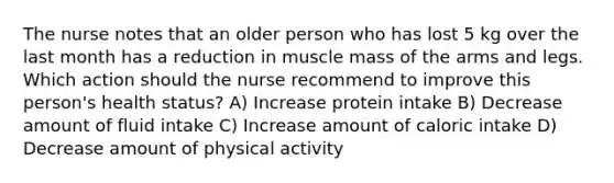 The nurse notes that an older person who has lost 5 kg over the last month has a reduction in muscle mass of the arms and legs. Which action should the nurse recommend to improve this person's health status? A) Increase protein intake B) Decrease amount of fluid intake C) Increase amount of caloric intake D) Decrease amount of physical activity