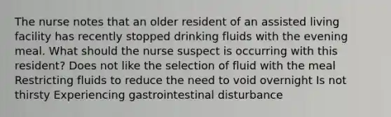 The nurse notes that an older resident of an assisted living facility has recently stopped drinking fluids with the evening meal. What should the nurse suspect is occurring with this resident? Does not like the selection of fluid with the meal Restricting fluids to reduce the need to void overnight Is not thirsty Experiencing gastrointestinal disturbance