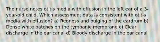 The nurse notes otitis media with effusion in the left ear of a 3-year-old child. Which assessment data is consistent with otitis media with effusion? a) Redness and bulging of the eardrum b) Dense white patches on the tympanic membrane c) Clear discharge in the ear canal d) Bloody discharge in the ear canal