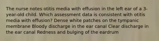 The nurse notes otitis media with effusion in the left ear of a 3-year-old child. Which assessment data is consistent with otitis media with effusion? Dense white patches on the tympanic membrane Bloody discharge in the ear canal Clear discharge in the ear canal Redness and bulging of the eardrum