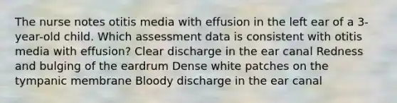 The nurse notes otitis media with effusion in the left ear of a 3-year-old child. Which assessment data is consistent with otitis media with effusion? Clear discharge in the ear canal Redness and bulging of the eardrum Dense white patches on the tympanic membrane Bloody discharge in the ear canal