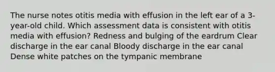 The nurse notes otitis media with effusion in the left ear of a 3-year-old child. Which assessment data is consistent with otitis media with effusion? Redness and bulging of the eardrum Clear discharge in the ear canal Bloody discharge in the ear canal Dense white patches on the tympanic membrane