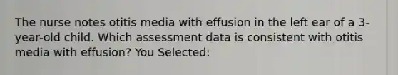 The nurse notes otitis media with effusion in the left ear of a 3-year-old child. Which assessment data is consistent with otitis media with effusion? You Selected: